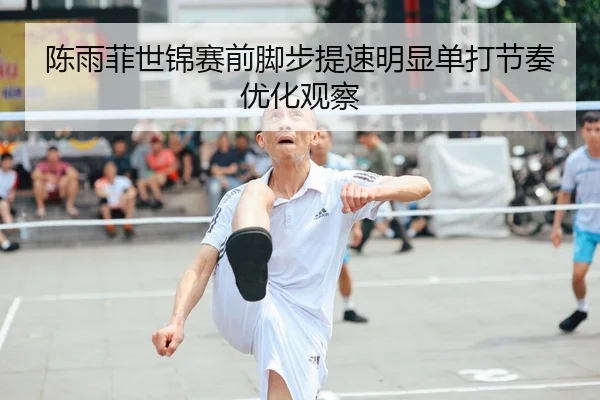 陈雨菲世锦赛前脚步提速明显单打节奏优化观察